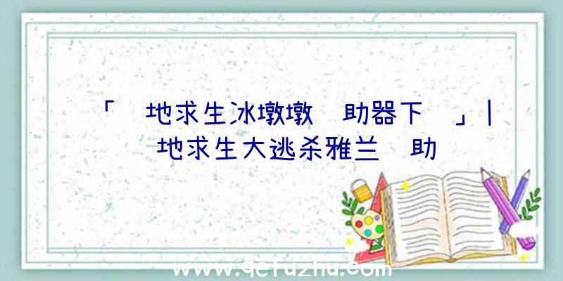 「绝地求生冰墩墩辅助器下载」|绝地求生大逃杀雅兰辅助